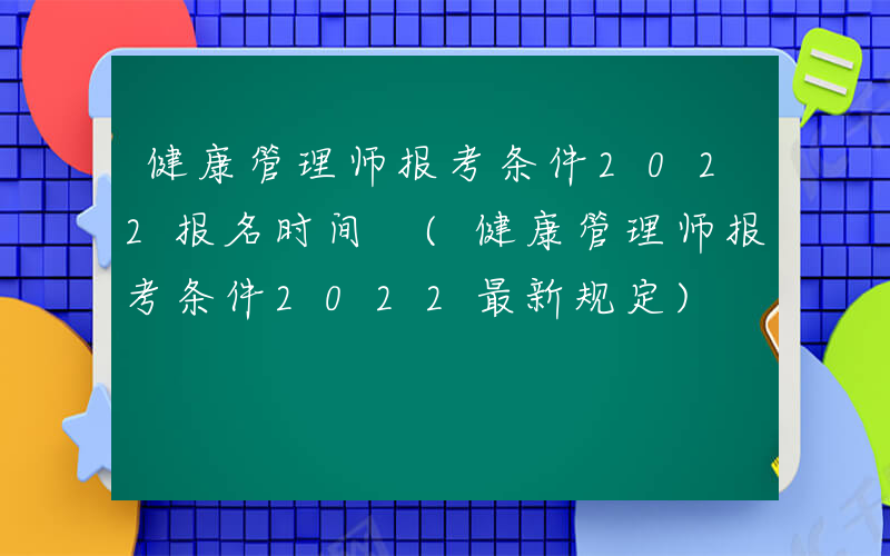 健康管理师报考条件2022报名时间 (健康管理师报考条件2022最新规定)